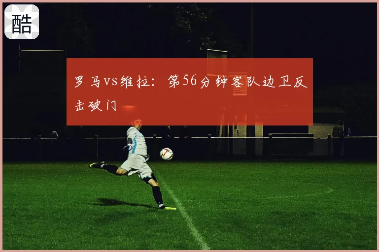 罗马vs维拉：第56分钟客队边卫反击破门